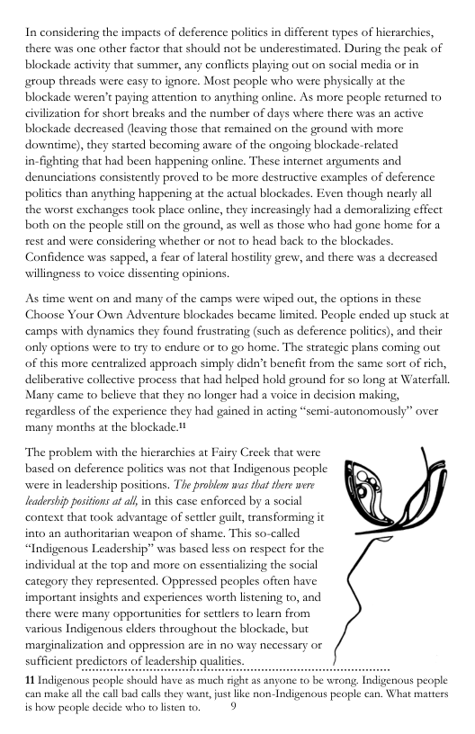 In considering the impacts of deference polities in different types of hierarchies, there was one other factor that should not be underestimated. During the peak of blockade activity that summer, any conflicts playing out on social media or in group threads were easy to ignore. Most people who were physically at the, blockade weren’t paying attention o anything online. As more people returned to civilization for short breaks and the number of days where there was an active blockade decreased (leaving those that remained on the ground with more downtime), they started becoming aware of the ongoing blockade-related in-fighting that had been happening online. These internet arguments and denunciations consistently proved to be more destructive examples of deference politics than anything happening at the actual blockades. Even though nearly all the worst exchanges took place online, they increasingly had a demoralizing effect both on the people sill on the ground, as well as those who had gone home for a rest and were considering whether or not to head back to the blockades. Confidence was sapped, a fear of lateral hosiilty grew, and there was a decreased willingness to voice dissenting opinions. As time went on and many of the camps were wiped out, the options in these Choose Your Own Adventure blockades became limited. People ended up stuck ar ‘camps with dynamics they found frustrating (such as deference politics), and their only options were to try to endure or to go home. The strategic plans coming out of this more centralized approach simply didn’t benefit from the same sort of rich, deliberative collective process that had helped hold ground for so long at Waterfall, Many came to believe that they no longer had a voice in decision making, regardless of the experience they had gained in acting “semi-autonomously” over many months at the blockade 1 Creck that were ‘The problem with the hierarchies at Fairy based on deference poliics was not that Indigenous people were in leadership positions. The proble was that there wrre leadership positions a al, i this case enforced by a social context that took advantage of settler guilt, transforming it into an authoritarian weapon of shame. This so-called “Indigenous Leadership” was based less on respect for the individul a the top and more on essentializing the social category they represented. Oppressed peoples ofien have important insights and experiences worth listening to, and there were many opportunities for settlers to learn from various Indigenous elders throughout the blockade, but marginalization and oppression are in no way necessary or sufficient predictors of leadership qualitis. 11 Indigenous people should have as much fight as anyone to be wrong, Indigenous people can make all the call bad calls they wans, just like non-Indigenous people can. What matters is how people decide who to listen to. 9